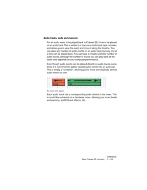 Page 59CUBASE SEBasic Cubase SE concepts 5 – 59
Audio tracks, parts and channels
For an audio event to be played back in Cubase SE, it has to be placed 
on an 
audio track. This is similar to a track on a multi-track tape recorder, 
and allows you to view the event and move it along the timeline. You 
can place any number of audio events on an audio track, but only one at 
a time can be played back. You can have a virtually unlimited number of 
audio tracks, although the number of tracks you can play back at...