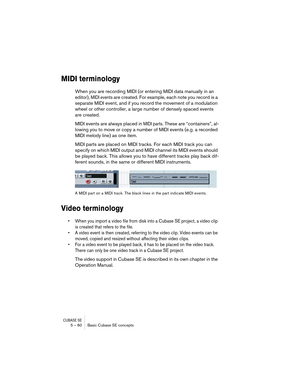 Page 60CUBASE SE5 – 60 Basic Cubase SE concepts
MIDI terminology
When you are recording MIDI (or entering MIDI data manually in an 
editor), 
MIDI events are created. For example, each note you record is a 
separate MIDI event, and if you record the movement of a modulation 
wheel or other controller, a large number of densely spaced events 
are created.
MIDI events are always placed in 
MIDI parts. These are “containers”, al-
lowing you to move or copy a number of MIDI events (e.g. a recorded 
MIDI melody...