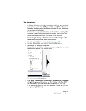 Page 63CUBASE SEBasic Methods 6 – 63
The Quick menu
In Cubase SE, clicking the right mouse button will bring up a contextual 
pop-up menu (under Mac OS X you need to press [Ctrl] and click, or 
preferably use a two-button mouse set up so that the right mouse but-
ton generates a [Ctrl]-click). 
Some areas have special context menus with functions or settings that 
only apply to the corresponding area (for example, right-clicking in a 
ruler brings up a pop-up menu with display format options).
However,...