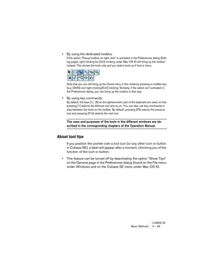 Page 65CUBASE SEBasic Methods 6 – 65
•By using the dedicated toolbox.
If the option “Popup toolbox on right click” is activated in the Preferences dialog (Edit-
ing page), right-clicking (or [Ctrl]-clicking under Mac OS X) will bring up the toolbox 
instead. This shows the tools only and you select tools as if from a menu. 
Note that you can still bring up the Quick menu in this mode by pressing a modifier key 
(e.g. [Shift]) and right-clicking/[Ctrl]-clicking. Similarly, if the option isn’t activated in 
the...