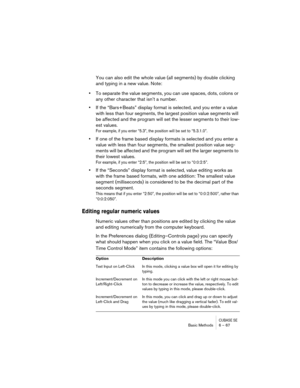Page 67CUBASE SEBasic Methods 6 – 67
You can also edit the whole value (all segments) by double clicking 
and typing in a new value. Note:
•To separate the value segments, you can use spaces, dots, colons or 
any other character that isn’t a number.
•If the “Bars+Beats” display format is selected, and you enter a value 
with less than four segments, the largest position value segments will 
be affected and the program will set the lesser segments to their low-
est values.
For example, if you enter “5.3”, the...