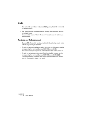 Page 76CUBASE SE6 – 76 Basic Methods
Undo
You can undo operations in Cubase SE by using the Undo command 
on the Edit menu.
•The Undo function can be applied to virtually all actions you perform, 
in multiple levels. 
It is accessed by using the “Undo”, “Redo” and “History” items on the Edit menu, as 
described below.
The Undo and Redo commands
Cubase SE offers wide-ranging, multiple Undo, allowing you to undo 
virtually any action you perform.
• To undo the last performed action, select Undo from the Edit menu...