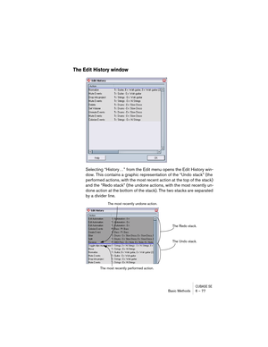 Page 77CUBASE SEBasic Methods 6 – 77
The Edit History window
Selecting “History…” from the Edit menu opens the Edit History win-
dow. This contains a graphic representation of the “Undo stack” (the 
performed actions, with the most recent action at the top of the stack) 
and the “Redo stack” (the undone actions, with the most recently un-
done action at the bottom of the stack). The two stacks are separated 
by a divider line.
The Redo stack.
The Undo stack. The most recently undone action.
The most recently...