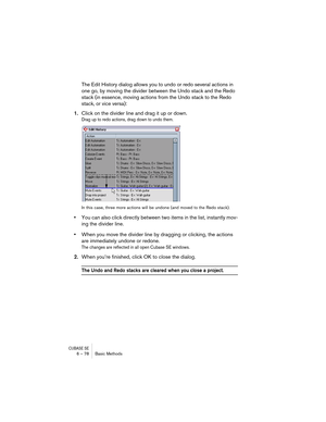 Page 78CUBASE SE6 – 78 Basic Methods
The Edit History dialog allows you to undo or redo several actions in 
one go, by moving the divider between the Undo stack and the Redo 
stack (in essence, moving actions from the Undo stack to the Redo 
stack, or vice versa):
1.Click on the divider line and drag it up or down.
Drag up to redo actions, drag down to undo them.
In this case, three more actions will be undone (and moved to the Redo stack).
•You can also click directly between two items in the list, instantly...