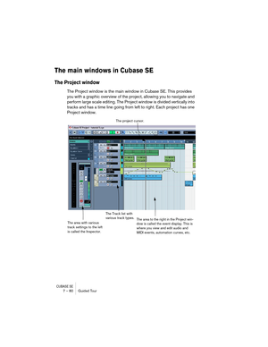 Page 80CUBASE SE7 – 80 Guided Tour
The main windows in Cubase SE
The Project window
The Project window is the main window in Cubase SE. This provides 
you with a graphic overview of the project, allowing you to navigate and 
perform large scale editing. The Project window is divided vertically into 
tracks and has a time line going from left to right. Each project has one 
Project window.
The Track list with 
various track types.The project cursor.
The area with various 
track settings to the left 
is called...