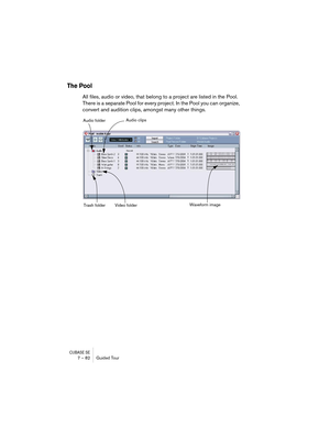 Page 82CUBASE SE7 – 82 Guided Tour
The Pool
All files, audio or video, that belong to a project are listed in the Pool. 
There is a separate Pool for every project. In the Pool you can organize, 
convert and audition clips, amongst many other things.
Audio folder
Trash folder Video folderAudio clips
Waveform image  