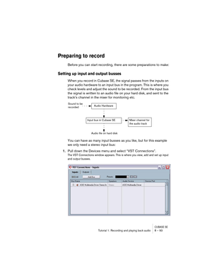 Page 93CUBASE SETutorial 1: Recording and playing back audio 8 – 93
Preparing to record
Before you can start recording, there are some preparations to make:
Setting up input and output busses
When you record in Cubase SE, the signal passes from the inputs on 
your audio hardware to an input bus in the program. This is where you 
check levels and adjust the sound to be recorded. From the input bus 
the signal is written to an audio file on your hard disk, and sent to the 
track’s channel in the mixer for...