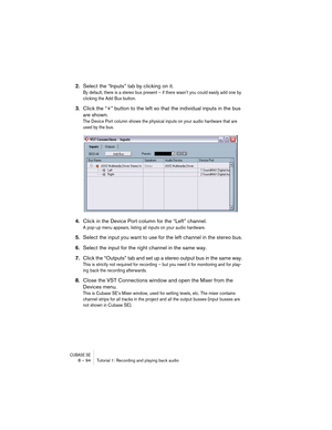 Page 94CUBASE SE8 – 94 Tutorial 1: Recording and playing back audio
2.Select the “Inputs” tab by clicking on it.
By default, there is a stereo bus present – if there wasn’t you could easily add one by 
clicking the Add Bus button.
3.Click the “+” button to the left so that the individual inputs in the bus 
are shown.
The Device Port column shows the physical inputs on your audio hardware that are 
used by the bus.
4.Click in the Device Port column for the “Left” channel.
A pop-up menu appears, listing all...