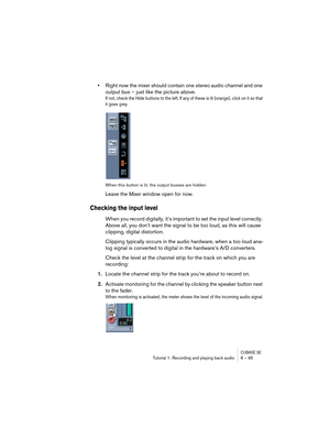 Page 95CUBASE SETutorial 1: Recording and playing back audio 8 – 95
•Right now the mixer should contain one stereo audio channel and one 
output bus – just like the picture above. 
If not, check the Hide buttons to the left. If any of these is lit (orange), click on it so that 
it goes grey.
When this button is lit, the output busses are hidden.
Leave the Mixer window open for now.
Checking the input level
When you record digitally, it’s important to set the input level correctly. 
Above all, you don’t want the...