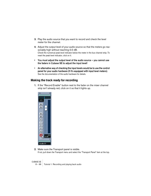 Page 96CUBASE SE8 – 96 Tutorial 1: Recording and playing back audio
3.Play the audio source that you want to record and check the level 
meter for the channel.
4.Adjust the output level of your audio source so that the meters go rea-
sonably high without reaching 0.0 dB.
Check the numerical peak level indicator below the meter in the bus channel strip. To 
reset the peak level indicator, click on it.
• You must adjust the output level of the audio source – you cannot use 
the faders in Cubase SE to adjust the...