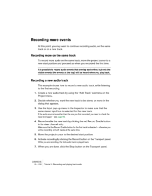 Page 100CUBASE SE8 – 100 Tutorial 1: Recording and playing back audio
Recording more events
At this point, you may want to continue recording audio, on the same 
track or on a new track.
Recording more on the same track
To record more audio on the same track, move the project cursor to a 
new start position and proceed as when you recorded the first time.
It is possible to record audio events that overlap each other, but only the 
visible events (the events at the top) will be heard when you play back.
Recording...