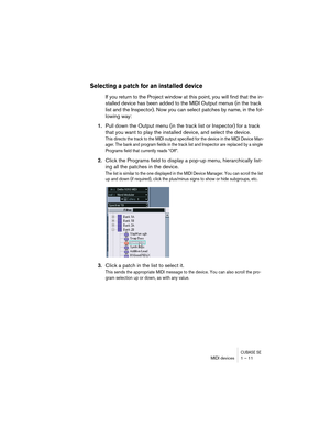 Page 11 
CUBASE SE
 
MIDI devices 1 – 11 
Selecting a patch for an installed device
 
If you return to the Project window at this point, you will find that the in-
stalled device has been added to the MIDI Output menus (in the track 
list and the Inspector). Now you can select patches by name, in the fol-
lowing way: 
1. 
Pull down the Output menu (in the track list or Inspector) for a track 
that you want to play the installed device, and select the device. 
This directs the track to the MIDI output specified...