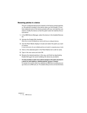 Page 12 
CUBASE SE
 
1 – 12 MIDI devices 
Renaming patches in a device
 
The pre-configured devices list is based on the factory-preset patches, 
i.e. the patches included in the device when you first bought it. If you 
have replaced some of the factory presets with your own patches, you 
need to modify the device so that the patch name list matches the ac-
tual device: 
1. 
In the MIDI Device Manager, select the device in the Installed Devices 
list. 
2. 
Activate the Enable Edit checkbox. 
When this is turned...