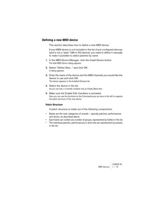 Page 13 
CUBASE SE
 
MIDI devices 1 – 13 
Defining a new MIDI device
 
This section describes how to define a new MIDI device. 
If your MIDI device is not included in the list of pre-configured devices 
(and is not a “plain” GM or XG device), you need to define it manually 
to make it possible to select patches by name.  
1. 
In the MIDI Device Manager, click the Install Device button. 
The Add MIDI Device dialog appears.
 
2. 
Select “Define New...” and click OK. 
A dialog appears.
 
3. 
Enter the name of the...