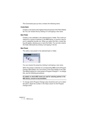 Page 14 
CUBASE SE
 
1 – 14 MIDI devices 
The Commands pop-up menu contains the following items: 
Create Bank
 
Creates a new bank at the highest hierarchical level of the Patch Banks 
list. You can rename this by clicking on it and typing a new name. 
New Folder
 
Creates a new subfolder in the selected bank or folder. This could cor-
respond to a group of patches in the MIDI device, or just be a way for 
you to categorize sounds, etc. When you select this item, a name dia-
log will appear, allowing you to...