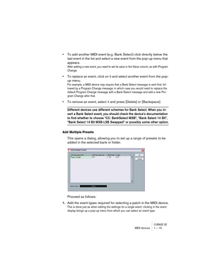 Page 15 
CUBASE SE
 
MIDI devices 1 – 15 
• 
To add another MIDI event (e.g. Bank Select) click directly below the 
last event in the list and select a new event from the pop-up menu that 
appears. 
After adding a new event, you need to set its value in the Value column, as with Program 
Change.
 
• 
To replace an event, click on it and select another event from the pop-
up menu. 
For example, a MIDI device may require that a Bank Select message is sent first, fol-
lowed by a Program Change message, in which...