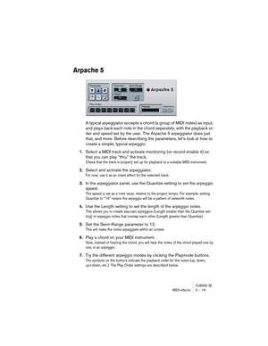 Page 19 
CUBASE SE
 
MIDI effects 2 – 19 
Arpache 5
 
A typical arpeggiator accepts a chord (a group of MIDI notes) as input, 
and plays back each note in the chord separately, with the playback or-
der and speed set by the user. The Arpache 5 arpeggiator does just 
that, and more. Before describing the parameters, let’s look at how to 
create a simple, typical arpeggio: 
1. 
Select a MIDI track and activate monitoring (or record enable it) so 
that you can play “thru” the track. 
Check that the track is...