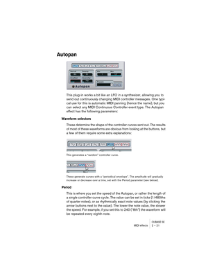 Page 21CUBASE SEMIDI effects 2 – 21
Autopan
This plug-in works a bit like an LFO in a synthesizer, allowing you to 
send out continuously changing MIDI controller messages. One typi-
cal use for this is automatic MIDI panning (hence the name), but you 
can select any MIDI Continuous Controller event type. The Autopan 
effect has the following parameters:
Waveform selectors
These determine the shape of the controller curves sent out. The results 
of most of these waveforms are obvious from looking at the...