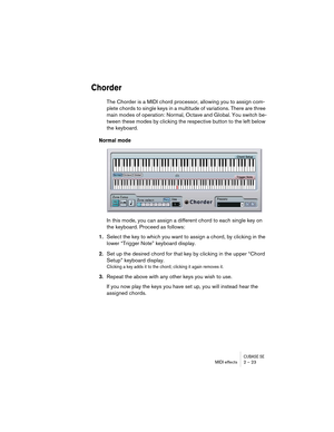 Page 23CUBASE SEMIDI effects 2 – 23
Chorder
The Chorder is a MIDI chord processor, allowing you to assign com-
plete chords to single keys in a multitude of variations. There are three 
main modes of operation: Normal, Octave and Global. You switch be-
tween these modes by clicking the respective button to the left below 
the keyboard.
Normal mode
In this mode, you can assign a different chord to each single key on 
the keyboard. Proceed as follows:
1.Select the key to which you want to assign a chord, by...