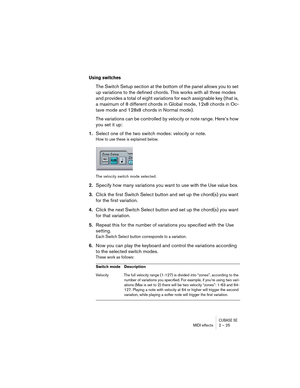 Page 25CUBASE SEMIDI effects 2 – 25
Using switches
The Switch Setup section at the bottom of the panel allows you to set 
up variations to the defined chords. This works with all three modes 
and provides a total of eight variations for each assignable key (that is, 
a maximum of 8 different chords in Global mode, 12x8 chords in Oc-
tave mode and 128x8 chords in Normal mode).
The variations can be controlled by velocity or note range. Here’s how 
you set it up:
1.Select one of the two switch modes: velocity or...