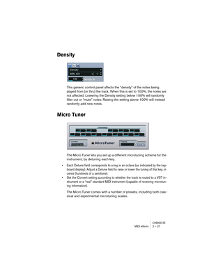 Page 27CUBASE SEMIDI effects 2 – 27
Density
This generic control panel affects the “density” of the notes being 
played from (or thru) the track. When this is set to 100%, the notes are 
not affected. Lowering the Density setting below 100% will randomly 
filter out or “mute” notes. Raising the setting above 100% will instead 
randomly add new notes.
Micro Tuner
The Micro Tuner lets you set up a different microtuning scheme for the 
instrument, by detuning each key. 
• Each Detune field corresponds to a key in...