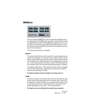 Page 29CUBASE SEMIDI effects 2 – 29
MIDIEcho
This is an advanced MIDI Echo, which will generate additional echo-
ing notes based on the MIDI notes it receives. It creates effects similar 
to a digital delay, but also features MIDI pitch shifting and much more. 
As always it is important to remember that the effect doesn’t “echo” 
the actual audio, but the MIDI notes which will eventually produce the 
sound in the synthesizer.
The following parameters are available:
Quantize
The echoed notes will be moved in...