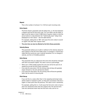 Page 30CUBASE SE2 – 30 MIDI effects
Repeat
This is the number of echoes (1 to 12) from each incoming note.
Echo-Quant.
The Echo-Quant. parameter sets the delay time, i.e. the time between 
a played note and its first echo note. You can either use the slider or 
type to set the value in ticks (1/480 ticks of quarter notes) or click the 
arrow buttons to step between the “rhythmically exact” delay times 
(displayed as note values – see the table below). 
For example, setting this to “8th” will cause the echo...