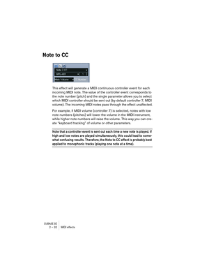 Page 32CUBASE SE2 – 32 MIDI effects
Note to CC
This effect will generate a MIDI continuous controller event for each 
incoming MIDI note. The value of the controller event corresponds to 
the note number (pitch) and the single parameter allows you to select 
which MIDI controller should be sent out (by default controller 7, MIDI 
volume). The incoming MIDI notes pass through the effect unaffected.
For example, if MIDI volume (controller 7) is selected, notes with low 
note numbers (pitches) will lower the...