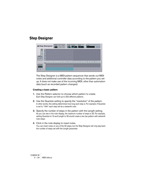 Page 34CUBASE SE2 – 34 MIDI effects
Step Designer
The Step Designer is a MIDI pattern sequencer that sends out MIDI 
notes and additional controller data according to the pattern you set 
up. It does not make use of the incoming MIDI, other than automation 
data (such as recorded pattern changes).
Creating a basic pattern
1.Use the Pattern selector to choose which pattern to create.
Each Step Designer can hold up to 200 different patterns.
2.Use the Quantize setting to specify the “resolution” of the pattern....