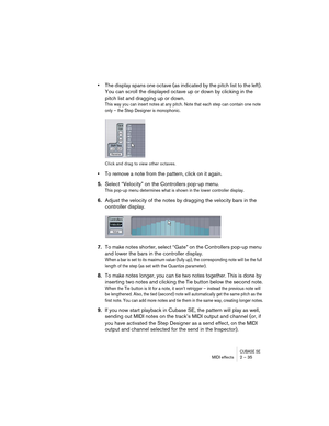 Page 35CUBASE SEMIDI effects 2 – 35
•The display spans one octave (as indicated by the pitch list to the left). 
You can scroll the displayed octave up or down by clicking in the 
pitch list and dragging up or down.
This way you can insert notes at any pitch. Note that each step can contain one note 
only – the Step Designer is monophonic.
Click and drag to view other octaves.
•To remove a note from the pattern, click on it again.
5.Select “Velocity” on the Controllers pop-up menu.
This pop-up menu determines...