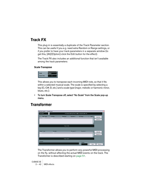 Page 42CUBASE SE2 – 42 MIDI effects
Track FX
This plug-in is essentially a duplicate of the Track Parameter section. 
This can be useful if you e.g. need extra Random or Range settings, or 
if you prefer to have your track parameters in a separate window (to 
get this, [Alt]/[Option]-click the Edit button for the effect).
The Track FX also includes an additional function that isn’t available 
among the track parameters:
Scale Transpose
This allows you to transpose each incoming MIDI note, so that it fits...