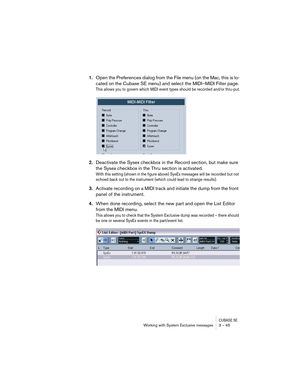 Page 45CUBASE SEWorking with System Exclusive messages 3 – 45
1.Open the Preferences dialog from the File menu (on the Mac, this is lo-
cated on the Cubase SE menu) and select the MIDI–MIDI Filter page.
This allows you to govern which MIDI event types should be recorded and/or thru-put.
2.Deactivate the Sysex checkbox in the Record section, but make sure 
the Sysex checkbox in the Thru section is activated.
With this setting (shown in the figure above) SysEx messages will be recorded but not 
echoed back out to...