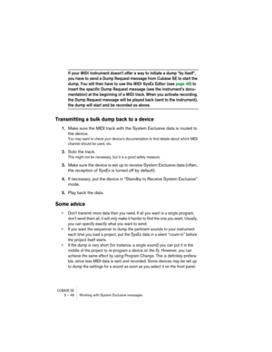 Page 46CUBASE SE3 – 46 Working with System Exclusive messages
If your MIDI instrument doesn’t offer a way to initiate a dump “by itself”, 
you have to send a Dump Request message from Cubase SE to start the 
dump. You will then have to use the MIDI SysEx Editor (see page 48) to 
insert the specific Dump Request message (see the instrument’s docu-
mentation) at the beginning of a MIDI track. When you activate recording, 
the Dump Request message will be played back (sent to the instrument), 
the dump will start...