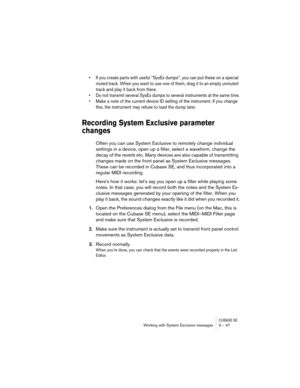 Page 47CUBASE SEWorking with System Exclusive messages 3 – 47
• If you create parts with useful “SysEx dumps”, you can put these on a special 
muted track. When you want to use one of them, drag it to an empty unmuted 
track and play it back from there.
• Do not transmit several SysEx dumps to several instruments at the same time.
• Make a note of the current device ID setting of the instrument. If you change 
this, the instrument may refuse to load the dump later.
Recording System Exclusive parameter 
changes...