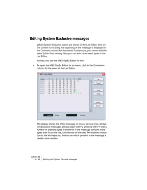 Page 48CUBASE SE3 – 48 Working with System Exclusive messages
Editing System Exclusive messages
While System Exclusive events are shown in the List Editor, their en-
tire content is not (only the beginning of the message is displayed in 
the Comment column for the event). Furthermore, you cannot edit the 
event (other than moving it) as you can with other event types in the 
List Editor.
Instead, you use the MIDI SysEx Editor for this.
•To open the MIDI SysEx Editor for an event, click in the Comments 
column...