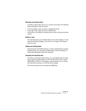 Page 49CUBASE SEWorking with System Exclusive messages 3 – 49
Selecting and viewing values
To select a value, either click on it or use the cursor keys. The selected 
byte is indicated in various formats:
• In the main display, values are shown in hexadecimal format.
• To the right of this, values are shown in ASCII format.
• At the bottom of the dialog, the selected value is shown in binary and decimal 
formats.
Editing a value
The selected value can be edited directly in the main display or in the 
decimal...