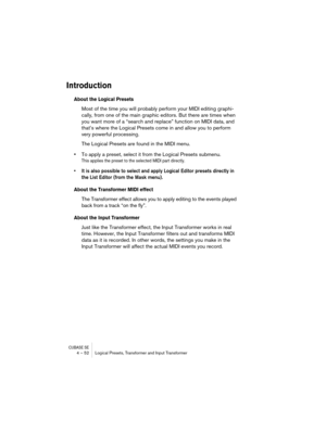 Page 52CUBASE SE4 – 52 Logical Presets, Transformer and Input Transformer
Introduction
About the Logical Presets
Most of the time you will probably perform your MIDI editing graphi-
cally, from one of the main graphic editors. But there are times when 
you want more of a “search and replace” function on MIDI data, and 
that’s where the Logical Presets come in and allow you to perform 
very powerful processing.
The Logical Presets are found in the MIDI menu.
•To apply a preset, select it from the Logical Presets...