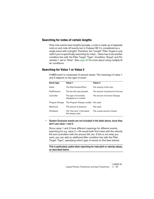 Page 55CUBASE SELogical Presets, Transformer and Input Transformer 4 – 55
Searching for notes of certain lengths
Only note events have lengths (actually, a note is made up of separate 
note-on and note-off events but in Cubase SE it’s considered as a 
single event with a length). Therefore, the “Length” Filter Target is only 
valid if you’re specifically searching for notes – there has to be another 
condition line with the Filter Target “Type”, Condition “Equal” and Pa-
rameter 1 set to “Note”. See page 60 for...