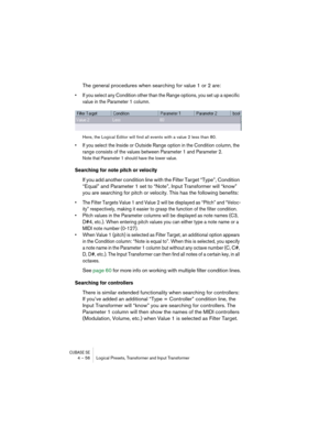 Page 56CUBASE SE4 – 56 Logical Presets, Transformer and Input Transformer
The general procedures when searching for value 1 or 2 are:
• If you select any Condition other than the Range options, you set up a specific 
value in the Parameter 1 column.
Here, the Logical Editor will find all events with a value 2 less than 80.
• If you select the Inside or Outside Range option in the Condition column, the 
range consists of the values between Parameter 1 and Parameter 2.
Note that Parameter 1 should have the lower...