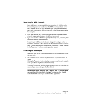 Page 57CUBASE SELogical Presets, Transformer and Input Transformer 4 – 57
Searching for MIDI channels
Each MIDI event contains a MIDI channel setting (1-16). Normally, 
these settings are not used, since the MIDI event plays back on the 
MIDI channel set for its track. However, you can come across MIDI 
parts with events set to different channels in the following scenarios 
for example:
• If you have recorded MIDI from an instrument sending on several different 
channels (e.g. a master keyboard with different...