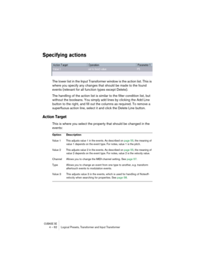 Page 62CUBASE SE4 – 62 Logical Presets, Transformer and Input Transformer
Specifying actions
The lower list in the Input Transformer window is the action list. This is 
where you specify any changes that should be made to the found 
events (relevant for all function types except Delete).
The handling of the action list is similar to the filter condition list, but 
without the booleans. You simply add lines by clicking the Add Line 
button to the right, and fill out the columns as required. To remove a...