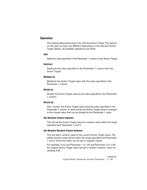 Page 63CUBASE SELogical Presets, Transformer and Input Transformer 4 – 63
Operation
This setting determines what to do with the Action Target. The options 
on this pop-up menu are different depending on the selected Action 
Target. Below, all available operations are listed:
Add
Adds the value specified in the Parameter 1 column to the Action Target.
Subtract
Subtracts the value specified in the Parameter 1 column from the 
Action Target.
Multiply by
Multiplies the Action Target value with the value specified...