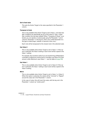 Page 64CUBASE SE4 – 64 Logical Presets, Transformer and Input Transformer
Set to fixed value
This sets the Action Target to the value specified in the Parameter 1 
column.
Transpose to Scale
This is only available when Action Target is set to Value 1, and when the 
filter conditions are specifically set up to find notes (a “Type = Note” 
filter condition line has been added). When “Transpose to Scale” is se-
lected, you can specify a musical scale using the Parameter 1 and 2 
columns. Parameter 1 is the key (C,...