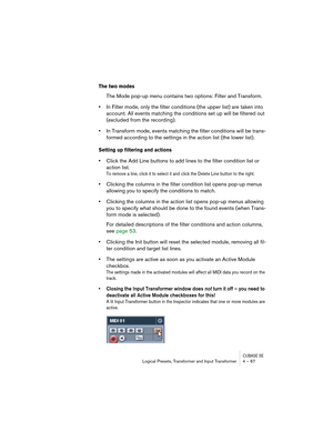 Page 67CUBASE SELogical Presets, Transformer and Input Transformer 4 – 67
The two modes
The Mode pop-up menu contains two options: Filter and Transform.
•In Filter mode, only the filter conditions (the upper list) are taken into 
account. All events matching the conditions set up will be filtered out 
(excluded from the recording).
•In Transform mode, events matching the filter conditions will be trans-
formed according to the settings in the action list (the lower list).
Setting up filtering and actions
•Click...