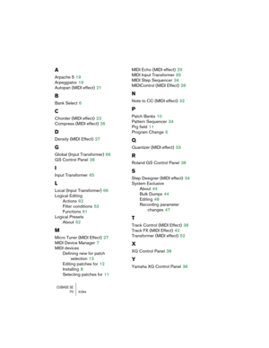 Page 70CUBASE SE70 Index
A
Arpache 5 19
Arpeggiator
 19
Autopan (MIDI effect)
 21
B
Bank Select 6
C
Chorder (MIDI effect) 23
Compress (MIDI effect)
 26
D
Density (MIDI Effect) 27
G
Global (Input Transformer) 66
GS Control Panel
 38
I
Input Transformer 65
L
Local (Input Transformer) 66
Logical Editing
Actions
 62
Filter conditions
 53
Functions
 61
Logical Presets
About
 52
M
Micro Tuner (MIDI Effect) 27
MIDI Device Manager
 7
MIDI devices
Defining new for patch 
selection
 13
Editing patches for
 12
Installing...