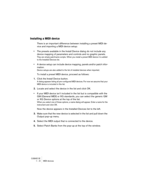Page 8 
CUBASE SE
 
1 – 8 MIDI devices 
Installing a MIDI device
 
There is an important difference between installing a preset MIDI de-
vice and importing a MIDI device setup:  
•  
The presets available in the Install Device dialog do not include any 
device mapping of parameters and controls and no graphic panels. 
They are simply patchname scripts. When you install a preset MIDI device it is added 
to the Installed Devices list.
 
• 
A device setup can include device mapping, panels and/or patch infor-...