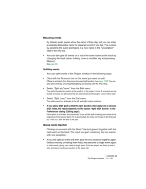 Page 101CUBASE SE
The Project window 5 – 101
Renaming events
By default, audio events show the name of their clip, but you can enter 
a separate descriptive name for separate events if you like. This is done 
by selecting the event and typing in a new name in the “Description” 
field in the info line.
•You can also give all events on a track the same name as the track by 
changing the track name, holding down a modifier key and pressing 
[Return].
See page 90.
Splitting events
You can split events in the Project...