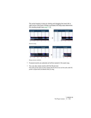 Page 103CUBASE SE
The Project window 5 – 103
The actual resizing is done by clicking and dragging the lower left or 
right corner of the event. If Snap is activated, the Snap value determines 
the resulting length (see page 113).
Normal sizing.
Sizing moves contents.
•If several events are selected, all will be resized in the same way.
•You can also resize events with the Scrub tool.
This works just the same as when resizing with the Arrow tool, but the audio under the 
pointer is played back (scrubbed) while...