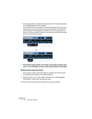 Page 104CUBASE SE
5 – 104 The Project window
•It is also possible to resize events by using the Trim buttons (located 
in the Nudge palette) on the toolbar.
This will move the start or end position of the selected Event(s) by the amount set on 
the Grid pop-up menu. The sizing type currently selected applies to this method too, 
with the exception of “Sizing Applies Time Stretch” which is not possible with this 
method. You can also use key commands for this (by default, press [Ctrl]/[Command] 
and use the left...