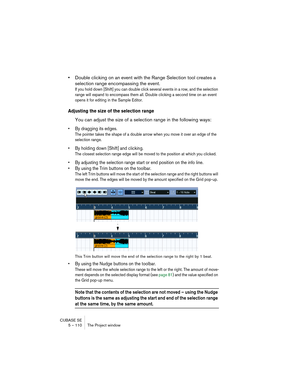 Page 110CUBASE SE
5 – 110 The Project window
•Double clicking on an event with the Range Selection tool creates a 
selection range encompassing the event.
If you hold down [Shift] you can double click several events in a row, and the selection 
range will expand to encompass them all. Double clicking a second time on an event 
opens it for editing in the Sample Editor.
Adjusting the size of the selection range
You can adjust the size of a selection range in the following ways:
• By dragging its edges.
The...